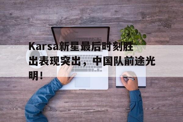 Karsa新星最后时刻胜出表现突出，中国队前途光明！开云中国官网